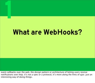 1
            What are WebHooks?



event callbacks over the web. the design pattern or architecture of letting users receive
notiﬁcations over http. it’s not a spec or a protocol, it’s more along the lines of ajax: just an
interesting way of doing things.
 