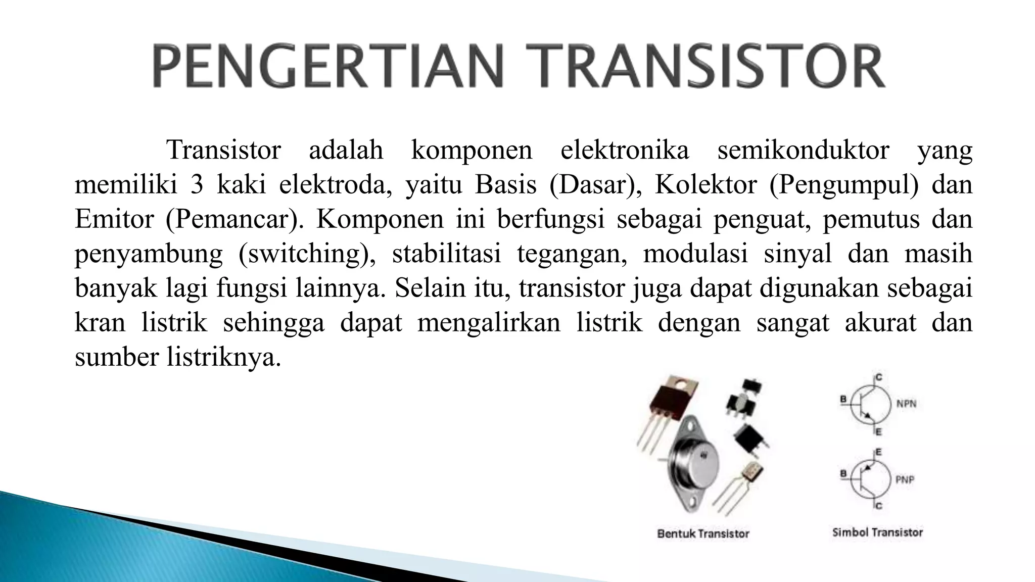 Transistor adalah komponen elektronika semikonduktor yang
memiliki 3 kaki elektroda, yaitu Basis (Dasar), Kolektor (Pengumpul) dan
Emitor (Pemancar). Komponen ini berfungsi sebagai penguat, pemutus dan
penyambung (switching), stabilitasi tegangan, modulasi sinyal dan masih
banyak lagi fungsi lainnya. Selain itu, transistor juga dapat digunakan sebagai
kran listrik sehingga dapat mengalirkan listrik dengan sangat akurat dan
sumber listriknya.
 