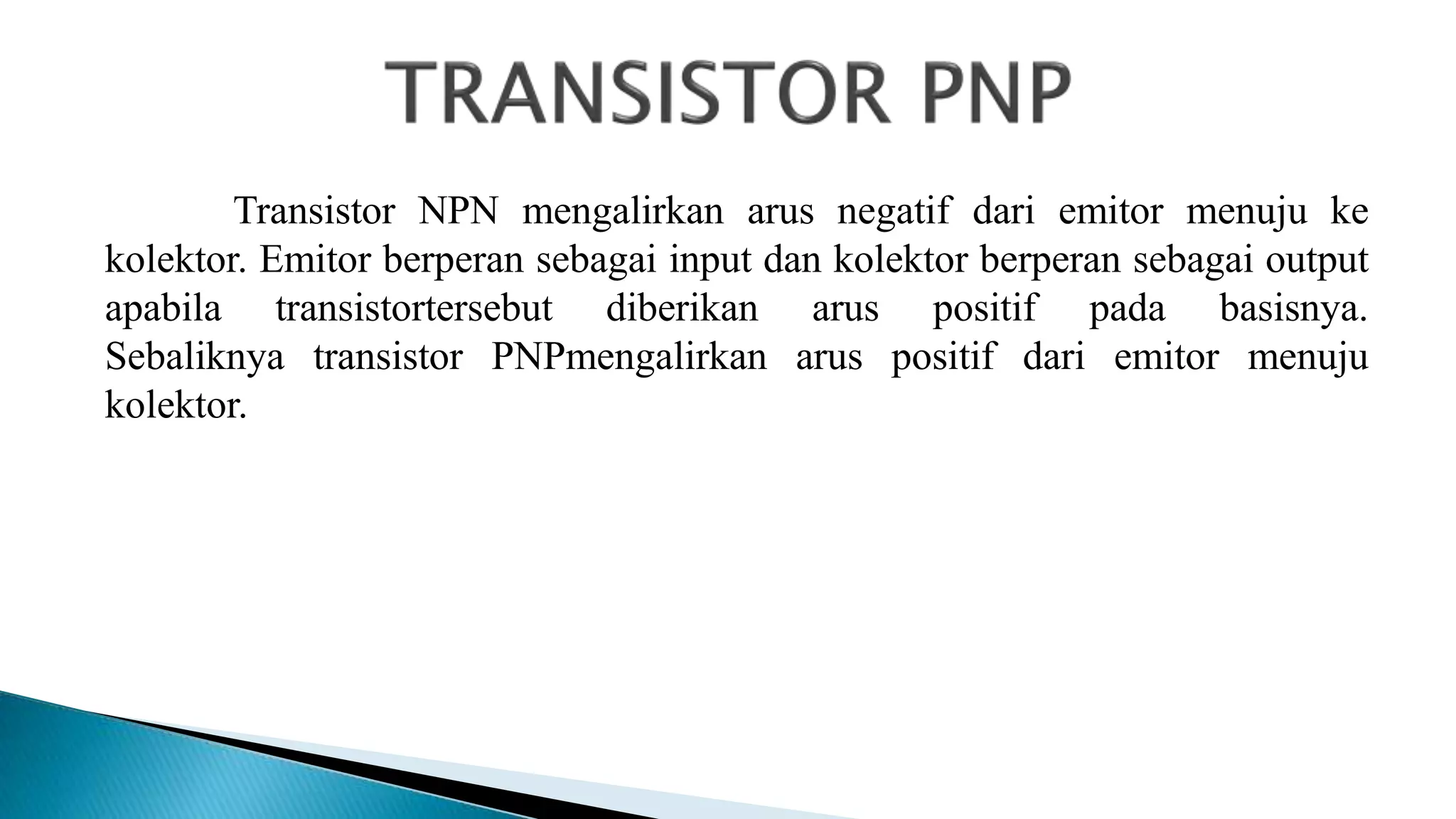 Transistor NPN mengalirkan arus negatif dari emitor menuju ke
kolektor. Emitor berperan sebagai input dan kolektor berperan sebagai output
apabila transistortersebut diberikan arus positif pada basisnya.
Sebaliknya transistor PNPmengalirkan arus positif dari emitor menuju
kolektor.
 