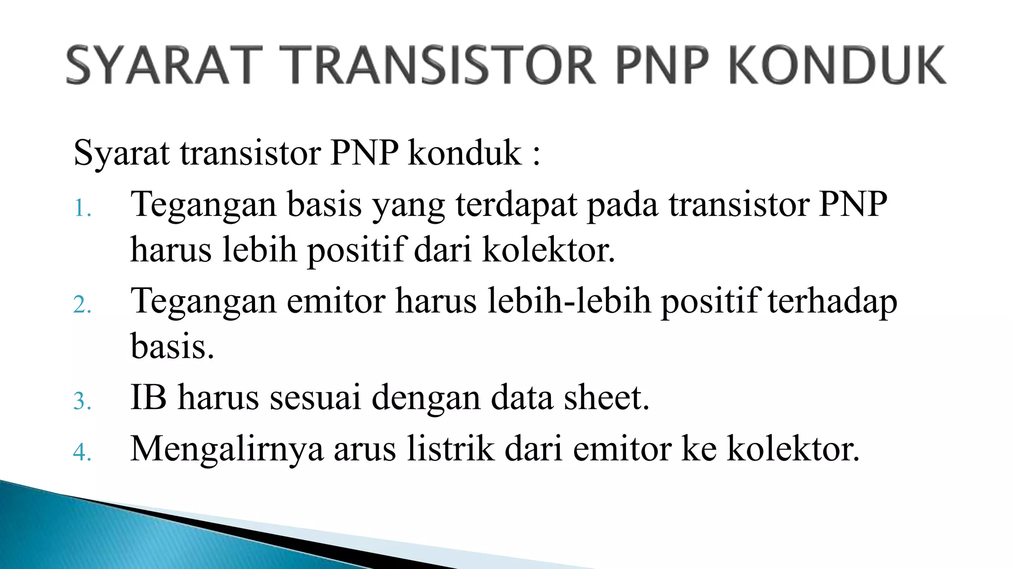 Syarat transistor PNP konduk :
1. Tegangan basis yang terdapat pada transistor PNP
harus lebih positif dari kolektor.
2. Tegangan emitor harus lebih-lebih positif terhadap
basis.
3. IB harus sesuai dengan data sheet.
4. Mengalirnya arus listrik dari emitor ke kolektor.
 