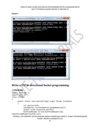 SYBSC-CS (SEM 3 CORE JAVA NOTES) FOR PROGRAMS REFER CLASSROOM NOTES
WE-IT TUTORIALS CLASSES FOR BSC-IT AND BSC-CS
ADDRESS: 302 PARANJPE UDYOG BHAVAN, ABOVE KHANDELWAL SWEETS, THANE STATION ROAD(W)
PHONE : 8097071144/8097071155
57
Output:
Write a TCP bi-directional Socket programming.
//Client file
import java.net.*;
import java.io.*;
class client1
{
public static void main(String[] args) throws Exception
{
int portno=1234;
InetAddress ip=InetAddress.getByName(null);
Socket x=new Socket(ip,portno);
BufferedReader br=new BufferedReader(new
InputStreamReader(System.in));
 