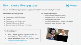 All contents © MuleSoft, LLC
New: Industry Meetup groups
Industry-focused Meetup groups encourage customers from the same industry to connect.
Examples of industry groups:
● Healthcare and Life Sciences
● Finance
● Public sector and Government
● Retail and Consumer Goods
● Communications, Media and Technology
An opportunity for you:
● Discover use cases from others,
● Get inspired for future projects,
● Make new connections,
● Receive complimentary training courses by
leading a group or giving a talk!
How to participate:
1. Start a group, organize events and bring your
peers together. Fill out this form: Link
2. Speak at an event and get free training! Contact
mariana.lemus@mulesoft.com
 