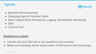All contents © MuleSoft, LLC
Agenda
4
● MuleSoft Announcements
● Designing Apps for Runtime Fabric
● Demo (Object Store Persistence, Logging, Monitoring & Monitoring)
● Q&A
● Trivia & Prize
Conference Logistic
● Use the chat and Q&A link to ask questions and comment.
● Slides and recording will be shared within 24-48 hours on the event page.
 