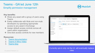 All contents © MuleSoft, LLC
Teams - GA’ed June 12th
8
Key benefits:
❖ Share any asset with a group of users using
Teams
❖ Easily collaborate with Mule and non-mule
developers by specifying appropriate
access to any asset in Exchange
❖ Assign default access controls across all
users within organization
❖ One-click access controls for new members
Resources:
1. Teams documentation
2. Teams 4 Mins Video
3. Teams blog
Simplify permission management
Currently opt-in only via the UI, will eventually replace
roles
 