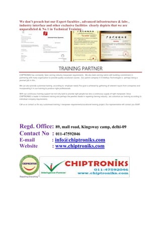 We don’t preach but our Expert faculties , advanced infrastructure & labs ,
industry interface and other exclusive facilities clearly depicts that we are
unparalleled & No 1 in Technical Training .
TRAINING PARTNER
CHIPTRONIKS has constantly been serving industry manpower requirements . We also been serving nation skill building commitment in
partnering with many organization to provide quality vocational courses . Our parent company V D Intellisys Technologies is perhaps doing a
yeoman job in this .
We can also provide customize training according to employer needs.This goal is achieved by gathering all relevent inputs from companies and
incorporating it in our training to produce right professionals.
With our continuous training support we not only look to provide right people but also a continuous supply of right manpower. Since
CHIPTRONIKS is leader in hardware training and perhaps the peerless leader in repairing training industry , we customize our training according to
individual company requirements .
Call us or contact us for any customized training / manpower requirements/vocational training project. Our representative will contact you ASAP.
Regd. Office: 89, mall road, Kingsway camp, delhi-09
Contact No : 011-47592046
E-mail : info@chiptroniks.com
Website : www.chiptroniks.com
 