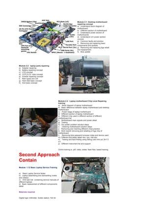 Module 2.1: Desktop motherboard
repairing concept
a) Understand block diagram of
motherboard
b) Different section of motherboard
c) Understand power section of
motherboards
d) Understand vrm power section
vcccore
e) Common faults and solution
f) Removing and replacing basic
components and sockets
g) Removing and replacing bga reball
and replacement
h) Bios update
Module 2.2: laptop parts repairing
a) Adapter repairing
b) Battery repairing concept
c) LCD concept
d) CCFL/LCD tube concept
e) Inverter repairing concept
f) Ram types and volt
g) Hard disk basic concept
h) Dvd basic concept
Module 2.3: Laptop motherboard Chip Level Repairing
training
a) Block diagram of laptop motherboard
b) Basic difference between laptop motherboard and desktop
motherboard
c) Power stage of laptop motherboard
d) Different section of laptop motherboard
e) Different chip used in different section of different
motherboard list
f) Motherboard main signals and power detail
g) Testing
h) Dry solder problem solution steps
i) Cleaning motherboard solution steps
j) Removing and inserting different chips practice
k) BGA rework removing and reballing of bga chip of
motherboard
l) Removing bios password process notes and device used
m) Different slot tester detail ram, cpu, hdd etcr
n) Testing and fault finding using debug card mini pci 3in1 5
in1
p) Different instrument list and support
Online training is pdf, video, slides, flash files based training
Second Approach
Contain
Module: 1.12 Basic Laptop Service Training
a) Basic Laptop Service Notes
b) Laptop assembling and dismantling (notes
and videos)
c) DVD set/ link containing service manuals of
different laptops
d) Basic replacement of different components
detail
Materials required
Digital logic millimeter, Solder station, Hot Air
 