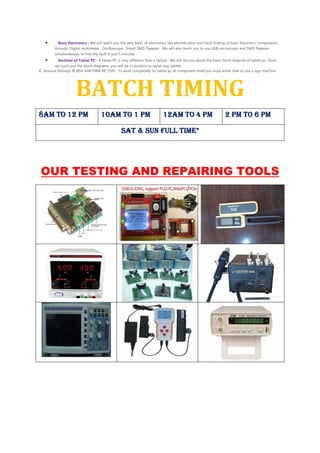 • Basic Electronics : We will teach you the very basic of electronics like Identification and Fault finding of basic Electronic components
through Digital multimeter , Oscilloscope , Smart SMD Tweezer . We will also teach you to use USB micrsocope and SMD Tweezer
simultaneously to find the fault in just 5 minutes
• Sections of Tablet PC : A tablet PC is very different than a laptop . We will discuss about the basic block diagram of tablet pc. Since
we trach you the block diagrams, you will be in position to repair any tabltet
IC removal through IR BGA MACHINE RE 7500 : To work completely on tablet pc at component level you must know how to use a bga machine
BATCH TIMING
8AM TO 12 PM8AM TO 12 PM8AM TO 12 PM8AM TO 12 PM 10AM TO 1 PM10AM TO 1 PM10AM TO 1 PM10AM TO 1 PM 12AM TO 4 PM12AM TO 4 PM12AM TO 4 PM12AM TO 4 PM 2 PM TO 6 PM2 PM TO 6 PM2 PM TO 6 PM2 PM TO 6 PM
SAT & SUN FULL TIME*SAT & SUN FULL TIME*SAT & SUN FULL TIME*SAT & SUN FULL TIME*
OUR TESTING AND REPAIRING TOOLS
 
