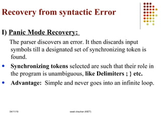 Recovery from syntactic Error
I) Panic Mode Recovery:
The parser discovers an error. It then discards input
symbols till a designated set of synchronizing token is
found.
● Synchronizing tokens selected are such that their role in
the program is unambiguous, like Delimiters ; } etc.
● Advantage: Simple and never goes into an infinite loop.
04/11/19 swati chauhan (KIET)
 