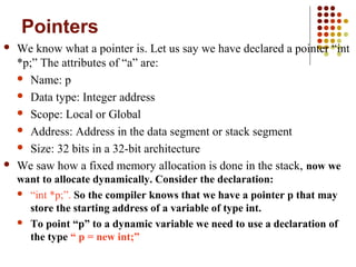 Pointers
 We know what a pointer is. Let us say we have declared a pointer “int
*p;” The attributes of “a” are:
 Name: p
 Data type: Integer address
 Scope: Local or Global
 Address: Address in the data segment or stack segment
 Size: 32 bits in a 32-bit architecture
 We saw how a fixed memory allocation is done in the stack, now we
want to allocate dynamically. Consider the declaration:
 “int *p;”. So the compiler knows that we have a pointer p that may
store the starting address of a variable of type int.
 To point “p” to a dynamic variable we need to use a declaration of
the type “ p = new int;”
 