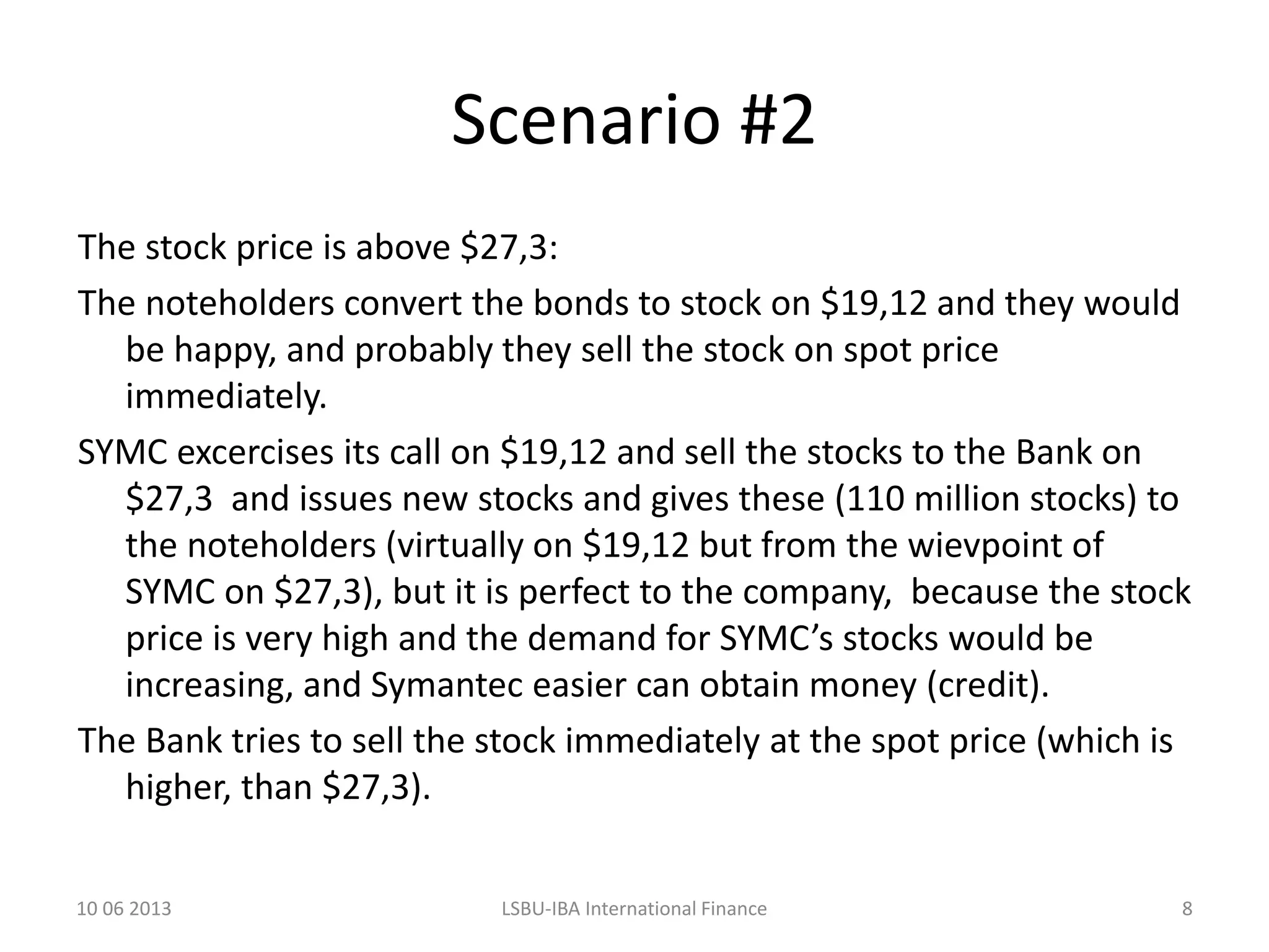 Scenario #2
The stock price is above $27,3:
The noteholders convert the bonds to stock on $19,12 and they would
be happy, and probably they sell the stock on spot price
immediately.
SYMC excercises its call on $19,12 and sell the stocks to the Bank on
$27,3 and issues new stocks and gives these (110 million stocks) to
the noteholders (virtually on $19,12 but from the wievpoint of
SYMC on $27,3), but it is perfect to the company, because the stock
price is very high and the demand for SYMC’s stocks would be
increasing, and Symantec easier can obtain money (credit).
The Bank tries to sell the stock immediately at the spot price (which is
higher, than $27,3).
10 06 2013 LSBU-IBA International Finance 8
 