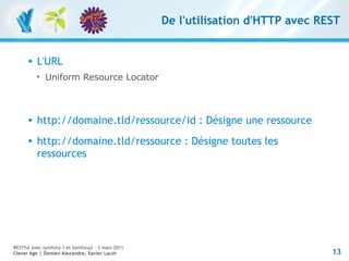 De l'utilisation d'HTTP avec REST


         L'URL
          
              Uniform Resource Locator



         http://domaine.tld/ressource/id : Désigne une ressource
         http://domaine.tld/ressource : Désigne toutes les
          ressources




RESTful avec symfony 1 et Symfony2 – 3 mars 2011
Clever Age | Damien Alexandre, Xavier Lacot                                       13
 