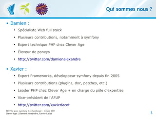 Qui sommes nous ?

   Damien :
       
           Spécialiste Web full stack
       
           Plusieurs contributions, notamment à symfony
       
           Expert technique PHP chez Clever Age
       
           Éleveur de poneys
       
           http://twitter.com/damienalexandre

   Xavier :
       
           Expert Frameworks, développeur symfony depuis fin 2005
       
           Plusieurs contributions (plugins, doc, patches, etc.)
       
           Leader PHP chez Clever Age + en charge du pôle d'expertise
       
           Vice-président de l'AFUP
       
           http://twitter.com/xavierlacot
RESTful avec symfony 1 et Symfony2 – 3 mars 2011
Clever Age | Damien Alexandre, Xavier Lacot                                    3
 