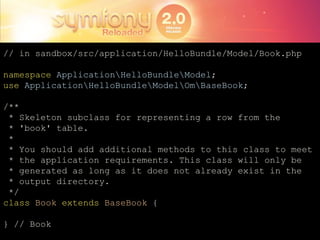 // in sandbox/src/application/HelloBundle/Model/Book.phpnamespaceApplication\HelloBundle\Model;useApplication\HelloBundle\Model\Om\BaseBook;/** * Skeleton subclass for representing a row from the  * 'book' table. * * You should add additional methods to this class to meet * the application requirements. This class will only be * generated as long as it does not already exist in the * output directory. */classBookextendsBaseBook {} // Book