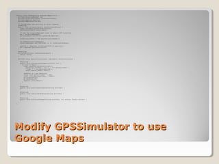 public class GPSSimulator extends MapActivity { 
private LocationManager lm; 
private LocationListener locationListener; 
private MapView mapView; 
private MapController mc; 
// Called when the activity is first created. 
@Override 
public void onCreate(Bundle savedInstanceState) { 
super.onCreate(savedInstanceState); 
setContentView(R.layout.main); 
// use the LocationManager class to obtain GPS locations 
lm = (LocationManager) 
getSystemService(Context.LOCATION_SERVICE); 
locationListener = new MyLocationListener(); 
lm.requestLocationUpdates( 
LocationManager.GPS_PROVIDER, 0, 0, locationListener); 
mapView = (MapView) findViewById(R.id.mapview1); 
mc = mapView.getController(); 
} 
@Override 
protected boolean isRouteDisplayed() { 
return false; 
} 
private class MyLocationListener implements LocationListener { 
@Override 
public void onLocationChanged(Location loc) { 
if (loc != null) { 
Toast.makeText(getBaseContext(), 
"Location changed : Lat: " + loc.getLatitude() + 
" Lng: " + loc.getLongitude(), 
Toast.LENGTH_SHORT).show(); 
GeoPoint p = new GeoPoint( 
(int) (loc.getLatitude() * 1E6), 
(int) (loc.getLongitude() * 1E6)); 
mc.animateTo(p); 
mc.setZoom(16); 
mapView.invalidate(); 
} 
} 
@Override 
public void onProviderDisabled(String provider) { 
} 
@Override 
public void onProviderEnabled(String provider) { 
} 
@Override 
public void onStatusChanged(String provider, int status, Bundle extras) { 
} 
} 
} 
MMooddiiffyy GGPPSSSSiimmuullaattoorr ttoo uussee 
GGooooggllee MMaappss 
 