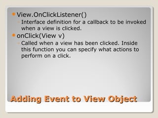 View.OnClickListener() 
◦ Interface definition for a callback to be invoked 
when a view is clicked. 
onClick(View v) 
◦ Called when a view has been clicked. Inside 
this function you can specify what actions to 
perform on a click. 
AAddddiinngg EEvveenntt ttoo VViieeww OObbjjeecctt 
 