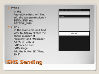  STEP 1 
◦ In the 
AndroidManifest.xml file, 
add the two permissions - 
SEND_SMS and 
RECEIVE_SMS. 
 STEP 2 
◦ In the main.xml, add Text 
view to display "Enter the 
phone number of 
recipient“ and "Message" 
◦ EditText with id 
txtPhoneNo and 
txtMessage 
◦ Add the button ID "Send 
SMS“ 
SSMMSS SSeennddiinngg 
 