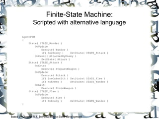 Finite-State Machine:
Scripted with alternative language
AgentFSM
{
State( STATE_Wander )
OnUpdate
Execute( Wander )
if( SeeEnemy ) SetState( STATE_Attack )
OnEvent( AttackedByEnemy )
SetState( Attack )
State( STATE_Attack )
OnEnter
Execute( PrepareWeapon )
OnUpdate
Execute( Attack )
if( LowOnHealth ) SetState( STATE_Flee )
if( NoEnemy ) SetState( STATE_Wander )
OnExit
Execute( StoreWeapon )
State( STATE_Flee )
OnUpdate
Execute( Flee )
if( NoEnemy ) SetState( STATE_Wander )
}
Based on Chapter 5.3, Introduction to Game Development
 