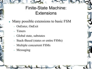 Finite-State Machine:
Extensions
 Many possible extensions to basic FSM
 OnEnter, OnExit
 Timers
 Global state, substates
 Stack-Based (states or entire FSMs)
 Multiple concurrent FSMs
 Messaging
Based on Chapter 5.3, Introduction to Game Development
 