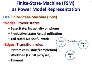 Finite-State-Machine (FSM) 
as Power Model Representation 
Use Finite-State-Machine (FSM) 
•Nodes: Power states 
– Base State: No activity on phone 
– Productive state: Actual utilization 
– Tail state: No-useful work 
•Edges: Transition rules 
– System calls (start/completion) 
– Workload (Ex: 50 pkts/sec) 
– Timeout 
7 
State 
1 State 
2 
Transitions 
State 
3 
 