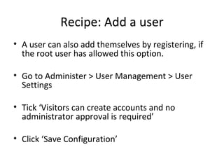 Recipe: Add a user 
• A user can also add themselves by registering, if 
the root user has allowed this option. 
• Go to Administer > User Management > User 
Settings 
• Tick ‘Visitors can create accounts and no 
administrator approval is required’ 
• Click ‘Save Configuration’ 
 