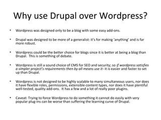 Why use Drupal over Wordpress? 
• Wordpress was designed only to be a blog with some easy add-ons. 
• Drupal was designed to be more of a generalist: it’s for making ‘anything’ and is far 
more robust. 
• Wordpress could be the better choice for blogs since it is better at being a blog than 
Drupal. This is something of debate. 
• Wordpress is still a sound choice of CMS for SEO and security; so if wordpress satisfies 
a simpler project’s requirements then by all means use it- it is easier and faster to set 
up than Drupal. 
• Wordpress is not designed to be highly scalable to many simultaneous users, nor does 
it have flexible roles, permissions, extensible content types, nor does it have plentiful 
well-tested, quality add-ons. It has a few and a lot of really poor plugins. 
• Caveat: Trying to force Wordpress to do something it cannot do easily with very 
popular plug-ins can be worse than suffering the learning curve of Drupal. 
 