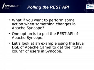 ●
What if you want to perform some
action when something changes in
Apache Syncope?
●
One option is to poll the REST API of
Apache Syncope.
●
Let’s look at an example using the Java
DSL of Apache Camel to get the “total
count” of users in Syncope.
Polling the REST API
 