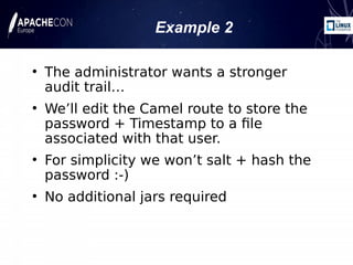 Example 2
●
The administrator wants a stronger
audit trail…
●
We’ll edit the Camel route to store the
password + Timestamp to a file
associated with that user.
●
For simplicity we won’t salt + hash the
password :-)
●
No additional jars required
 