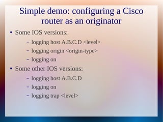 Simple demo: configuring a Cisco
          router as an originator
●   Some IOS versions:
        –   logging host A.B.C.D <level>
        –   logging origin <origin-type>
        –   logging on
●   Some other IOS versions:
        –   logging host A.B.C.D
        –   logging on
        –   logging trap <level>
 