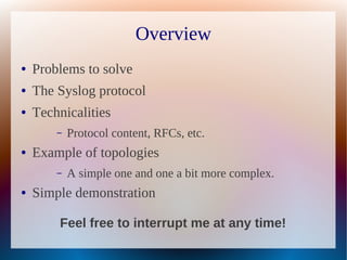 Overview
●   Problems to solve
●   The Syslog protocol
●   Technicalities
        –   Protocol content, RFCs, etc.
●   Example of topologies
        –   A simple one and one a bit more complex.
●   Simple demonstration

        Feel free to interrupt me at any time!
 