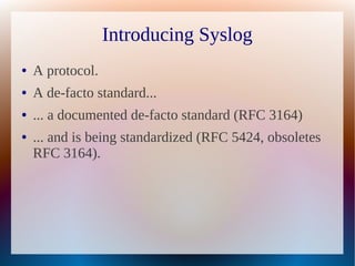 Introducing Syslog
●   A protocol.
●   A de-facto standard...
●   ... a documented de-facto standard (RFC 3164)
●   ... and is being standardized (RFC 5424, obsoletes
    RFC 3164).
 