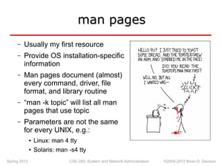 Spring 2012 CSE 265: System and Network Administration ©2004-2012 Brian D. Davison
man pages
man pages
– Usually my first resource
– Provide OS installation-specific
information
– Man pages document (almost)
every command, driver, file
format, and library routine
– “man -k topic” will list all man
pages that use topic
– Parameters are not the same
for every UNIX, e.g.:
● Linux: man 4 tty
● Solaris: man -s4 tty
 