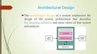 Architectural Design
The architectural design of a system emphasizes the
design of the system architectural that describes
the structure, behavior and more views of that system
and analysis.
 