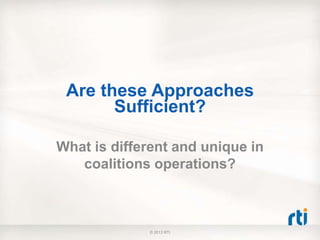 Are these Approaches
Sufficient?
What is different and unique in
coalitions operations?
© 2013 RTI
 