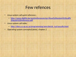 Few refences
• Linux system call quick reference :
– http://www.digilife.be/quickreferences/qrc/linux%20system%20call%
20quick%20reference.pdf
• Linux system call table:
– http://docs.cs.up.ac.za/programming/asm/derick_tut/syscalls.html
• Operating system concepts(Galvin), chapter 2
 