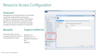 Resource Access Configuration
Support platforms
Windows 8.1
Windows 8.1 RT
Windows Phone 8.1
iOS
Android
Benefits
End users get access to
company resources with no
manual steps for them
Features*
Management and distribution of certificates
Corporate email profile provisioning
Configure networking profiles VPN profiles
Support for Windows 8.1 Automatic VPN
Wi-Fi protocol and authentication settings
Configure remote connection to work PCs
 