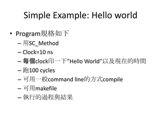 Simple Example: Hello world
• Program規格如下
– 用SC_Method
– Clock=10 ns
– 每個clock印一下”Hello World”以及現在的時間
– 跑100 cycles
– 可用一般command line的方式compile
– 可用makefile
– 執行的過程與結果

 