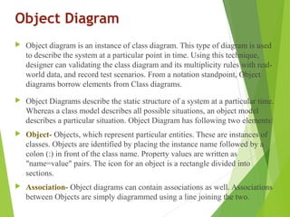 Object Diagram
 Object diagram is an instance of class diagram. This type of diagram is used
to describe the system at a particular point in time. Using this technique,
designer can validating the class diagram and its multiplicity rules with real-
world data, and record test scenarios. From a notation standpoint, Object
diagrams borrow elements from Class diagrams.
 Object Diagrams describe the static structure of a system at a particular time.
Whereas a class model describes all possible situations, an object model
describes a particular situation. Object Diagram has following two elements:
 Object- Objects, which represent particular entities. These are instances of
classes. Objects are identified by placing the instance name followed by a
colon (:) in front of the class name. Property values are written as
"name=value" pairs. The icon for an object is a rectangle divided into
sections.
 Association- Object diagrams can contain associations as well. Associations
between Objects are simply diagrammed using a line joining the two.
 