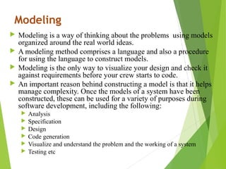 Modeling
 Modeling is a way of thinking about the problems using models
organized around the real world ideas.
 A modeling method comprises a language and also a procedure
for using the language to construct models.
 Modeling is the only way to visualize your design and check it
against requirements before your crew starts to code.
 An important reason behind constructing a model is that it helps
manage complexity. Once the models of a system have been
constructed, these can be used for a variety of purposes during
software development, including the following:
 Analysis
 Specification
 Design
 Code generation
 Visualize and understand the problem and the working of a system
 Testing etc
 