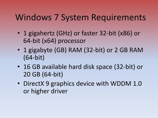 Windows 7 System Requirements
• 1 gigahertz (GHz) or faster 32-bit (x86) or
64-bit (x64) processor
• 1 gigabyte (GB) RAM (32-bit) or 2 GB RAM
(64-bit)
• 16 GB available hard disk space (32-bit) or
20 GB (64-bit)
• DirectX 9 graphics device with WDDM 1.0
or higher driver
 