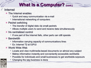 What is a Computer? (cont.)
Internet
The Internet enables
Quick and easy communication via e-mail
International networking of computers

Packet switching
The transfer of digital data via small packets
Allows multiple users to send and receive data simultaneously

No centralized control
If one part of the Internet fails, other parts can still operate

Bandwidth
Information carrying capacity of communications lines
Ex: Internet T2 at IUPUI

World Wide Web
Locate and view multimedia-based documents on almost any subject
Makes information instantly and conveniently accessible worldwide
Possible for individuals and small businesses to get worldwide exposure
Changing the way business is done

 