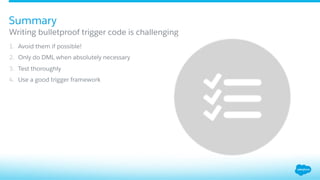 1.  Avoid them if possible!
2.  Only do DML when absolutely necessary
3.  Test thoroughly
4.  Use a good trigger framework
Writing bulletproof trigger code is challenging
Summary
 