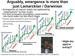 Arguably, emergence is more than 
just Lamarckian / Darwinian 
34 
• Emergences at coarser scales not explained by 
“reductionism” to finer scales 
• For best innovation & progress, need neither 
too much order nor too much chaos 
• Examples: galaxy development, phase transitions, 
Gaia, autocatalysis, aminoacids→proteins, 
political swings, 
AI & IA? 
Physics 
Social sciences 
Chemistry 
Biology 
Extrapolation from various sources, esp. Stuart Kauffmann, “The Origins of Order”, “Investigations” 
• Might also 
apply to 
testing?? 
Sophistication 
Diversity 
Time 
 