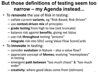 But those definitions of testing seem too 
narrow – my Agenda instead... 
• To renovate the use of Risk in testing: 
– collate current variants, eg “Risk-Based, Risk-Driven” 
– use context-driven mix of principles 
– grade testing from high to low (not truncate) 
– balance risk against benefits, giving net Value 
– use risk throughout testing “process” 
– integrate risk into SDLC using Value Flow ScoreCards 
• To innovate in testing: 
– consider evolution in Nature – also a value flow? 
– appreciate concept of Memes; evolving “memeplexes” 
in testing 
– emergent path between “too much chaos” & “too much 
order” 
– creativity: where good ideas come from (Johnson) 4 
 