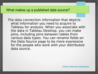 What makes up a published data source?
The data connection information that depicts
what information you need to acquire to
Tableau for analysis. When you associate with
the data in Tableau Desktop, you can make
joins, including joins between tables from
various data types. You can rename fields on
the Data Source page to be more expressive
for the people who work with your distributed
data source.
 