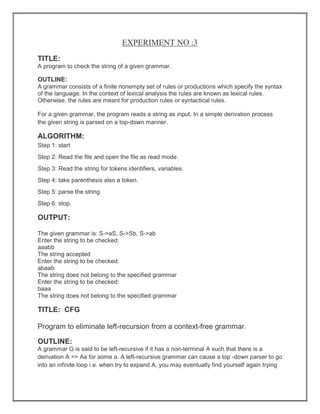 EXPERIMENT NO :3
TITLE:
A program to check the string of a given grammar.
OUTLINE:
A grammar consists of a finite nonempty set of rules or productions which specify the syntax
of the language. In the context of lexical analysis the rules are known as lexical rules.
Otherwise, the rules are meant for production rules or syntactical rules.
For a given grammar, the program reads a string as input. In a simple derivation process
the given string is parsed on a top-down manner.
ALGORITHM:
Step 1: start
Step 2: Read the file and open the file as read mode.
Step 3: Read the string for tokens identifiers, variables.
Step 4: take parenthesis also a token.
Step 5: parse the string
Step 6: stop.
OUTPUT:
The given grammar is: S->aS, S->Sb, S->ab
Enter the string to be checked:
aaabb
The string accepted
Enter the string to be checked:
abaab
The string does not belong to the specified grammar
Enter the string to be checked:
baaa
The string does not belong to the specified grammar
TITLE: CFG
Program to eliminate left-recursion from a context-free grammar.
OUTLINE:
A grammar G is said to be left-recursive if it has a non-terminal A such that there is a
derivation A => Aa for some a. A left-recursive grammar can cause a top -down parser to go
into an infinite loop i.e. when try to expand A, you may eventually find yourself again trying
 
