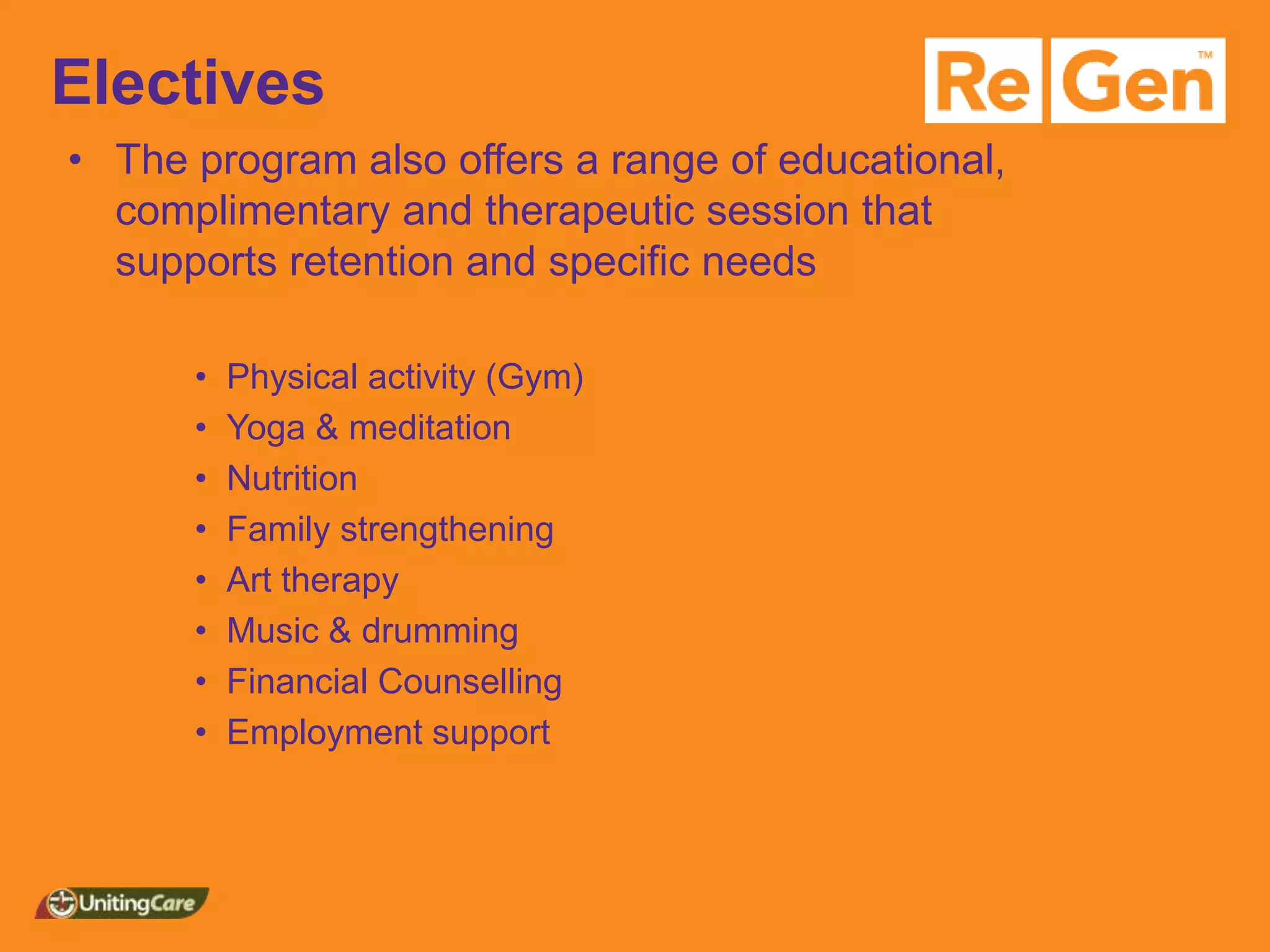 Electives
• The program also offers a range of educational,
complimentary and therapeutic session that
supports retention and specific needs
• Physical activity (Gym)
• Yoga & meditation
• Nutrition
• Family strengthening
• Art therapy
• Music & drumming
• Financial Counselling
• Employment support
 