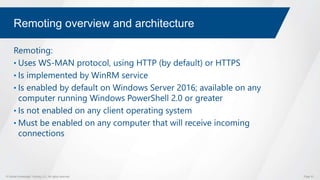 © Global Knowledge Training LLC. All rights reserved. Page 51
Remoting overview and architecture
Remoting:
• Uses WS-MAN protocol, using HTTP (by default) or HTTPS
• Is implemented by WinRM service
• Is enabled by default on Windows Server 2016; available on any
computer running Windows PowerShell 2.0 or greater
• Is not enabled on any client operating system
• Must be enabled on any computer that will receive incoming
connections
 