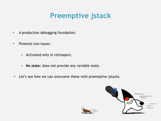Preemptive jstack
• A production debugging foundation.
• Presents two issues –
– Activated only in retrospect.
– No state: does not provide any variable state.
• Let’s see how we can overcome these with preemptive jstacks.
 