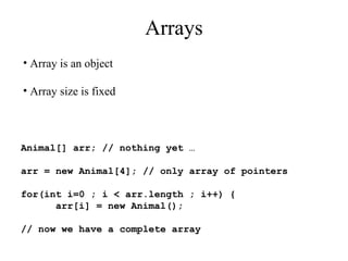 Arrays
• Array is an object
• Array size is fixed
Animal[] arr; // nothing yet …
arr = new Animal[4]; // only array of pointers
for(int i=0 ; i < arr.length ; i++) {
arr[i] = new Animal();
// now we have a complete array
 