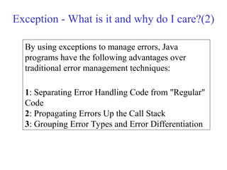 Exception - What is it and why do I care?(2)
By using exceptions to manage errors, Java
programs have the following advantages over
traditional error management techniques:
1: Separating Error Handling Code from "Regular"
Code
2: Propagating Errors Up the Call Stack
3: Grouping Error Types and Error Differentiation
 